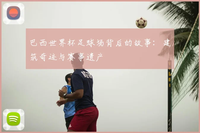 巴西世界杯足球场背后的故事：建筑奇迹与赛事遗产