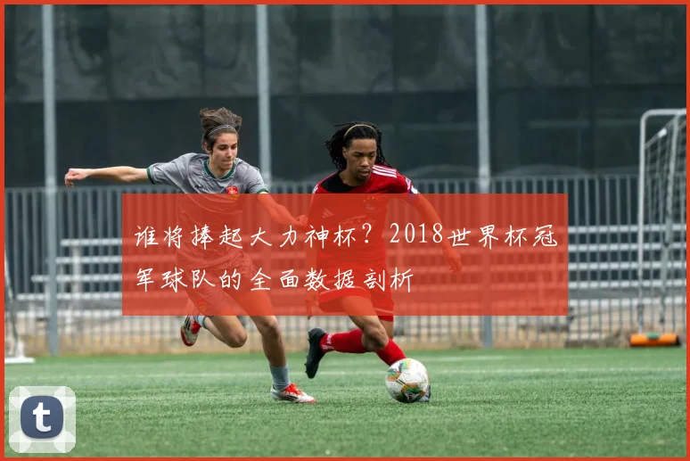 谁将捧起大力神杯？2018世界杯冠军球队的全面数据剖析