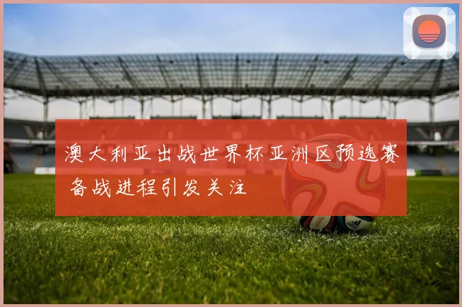 澳大利亚出战世界杯亚洲区预选赛 备战进程引发关注