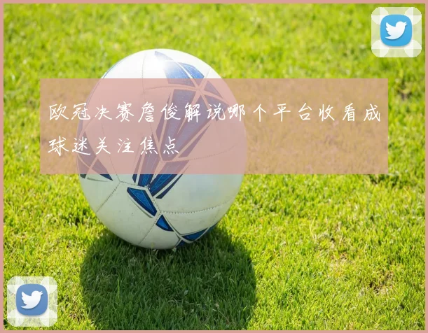 欧冠决赛詹俊解说哪个平台收看成球迷关注焦点