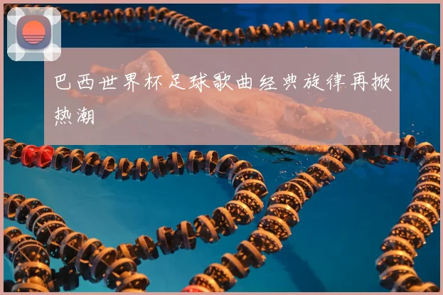 巴西世界杯足球歌曲经典旋律再掀热潮
