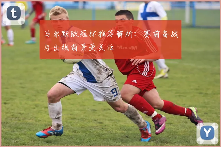 马尔默欧冠杯推荐解析：赛前备战与出线前景受关注