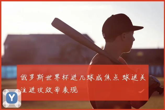 俄罗斯世界杯进几球成焦点 球迷关注进攻效率表现