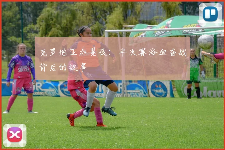 克罗地亚加冕夜:半决赛浴血奋战背后的故事