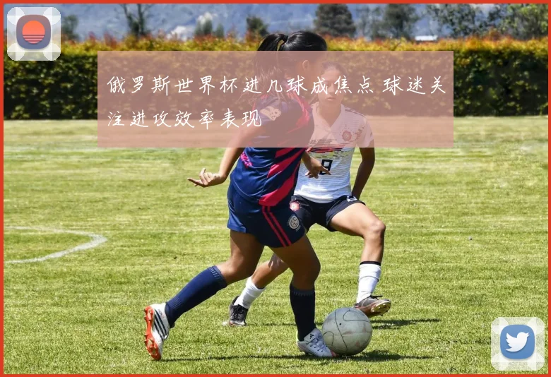 俄罗斯世界杯进几球成焦点 球迷关注进攻效率表现