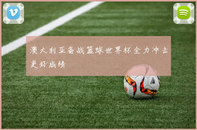 澳大利亚备战篮球世界杯全力冲击更好成绩