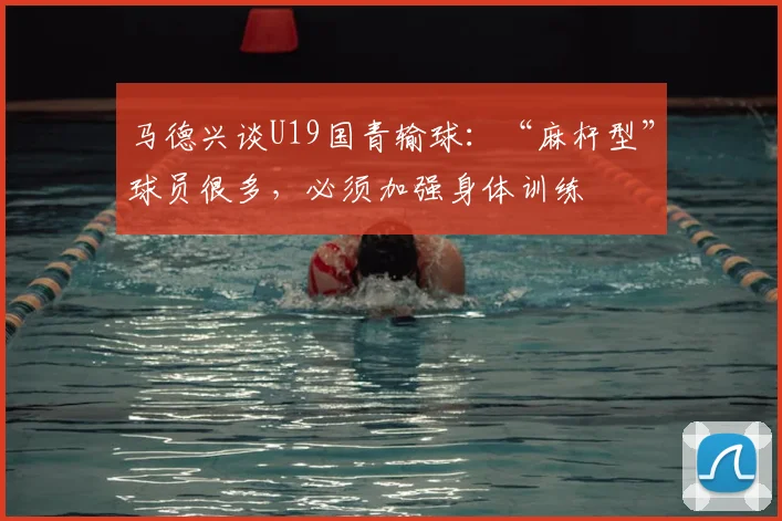 马德兴谈U19国青输球:“麻杆型”球员很多,必须加强身体训练