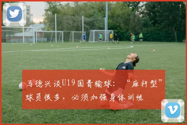 马德兴谈U19国青输球：“麻杆型”球员很多，必须加强身体训练