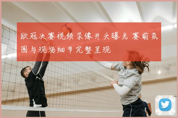 欧冠决赛视频录像开头曝光 赛前氛围与现场细节完整呈现